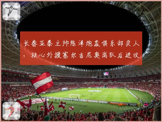 长春亚泰主帅陈洋炮轰俱乐部卖人，核心外援塞尔吉尼奥离队后进攻瘫痪