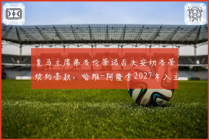 皇马主席弗洛伦蒂诺否决安切洛蒂续约条款,哈维-阿隆索2027年入主传闻升温