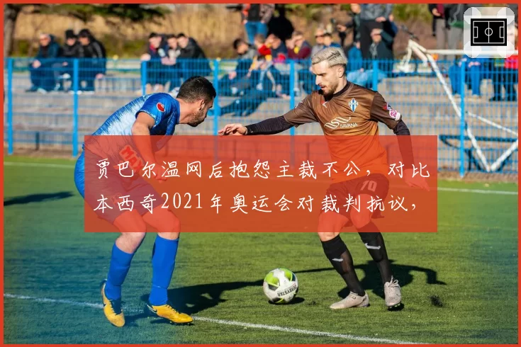 贾巴尔温网后抱怨主裁不公,对比本西奇2021年奥运会对裁判抗议,女球员维权对比