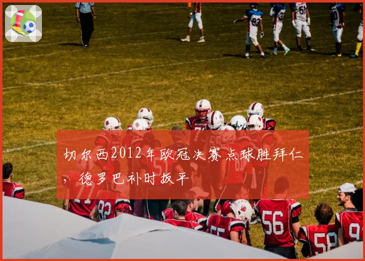 切尔西2012年欧冠决赛点球胜拜仁,德罗巴补时扳平