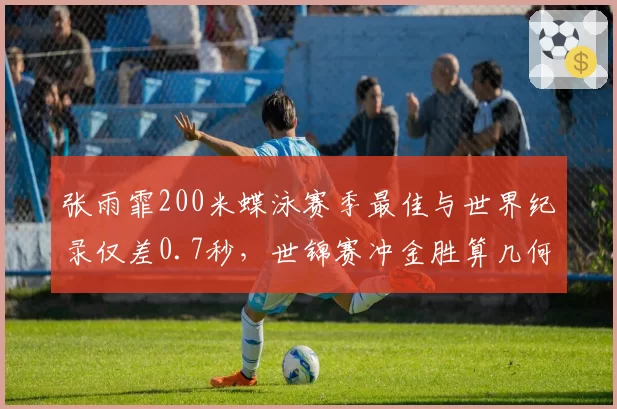 张雨霏200米蝶泳赛季最佳与世界纪录仅差0.7秒，世锦赛冲金胜算几何？