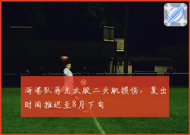 海港队蒋光太股二头肌损伤,复出时间推迟至8月下旬