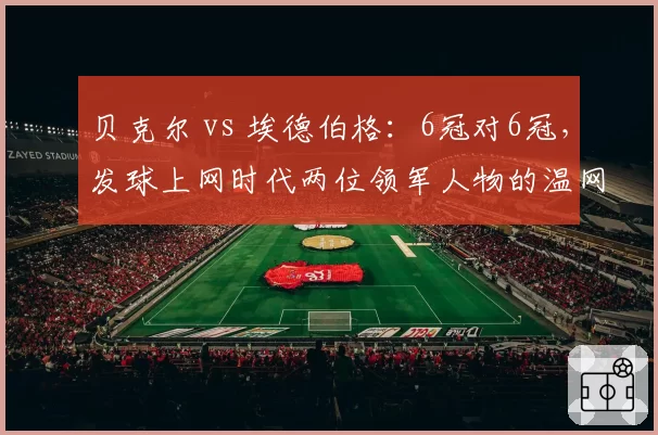 贝克尔 vs 埃德伯格：6冠对6冠，发球上网时代两位领军人物的温网霸权较量