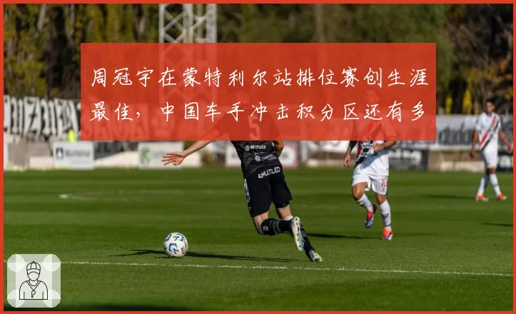 周冠宇在蒙特利尔站排位赛创生涯最佳,中国车手冲击积分区还有多远?