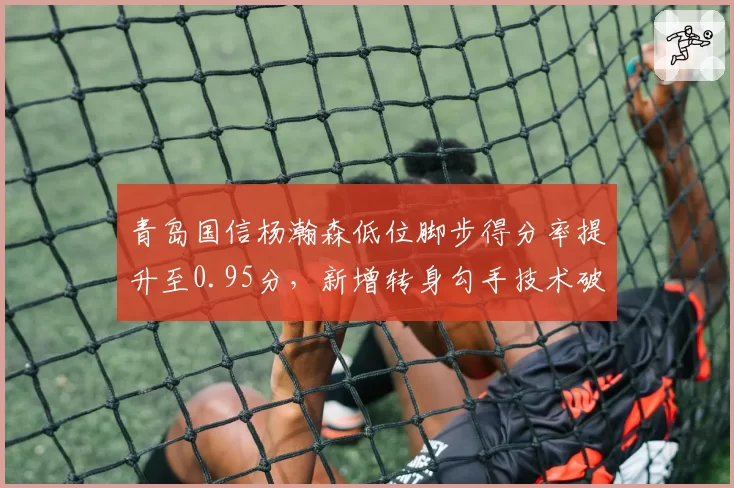 青岛国信杨瀚森低位脚步得分率提升至0.95分,新增转身勾手技术破解包夹