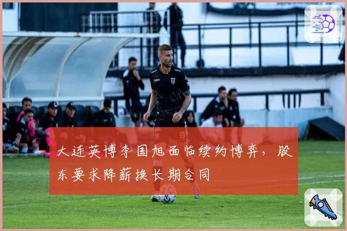 大连英博李国旭面临续约博弈,股东要求降薪换长期合同