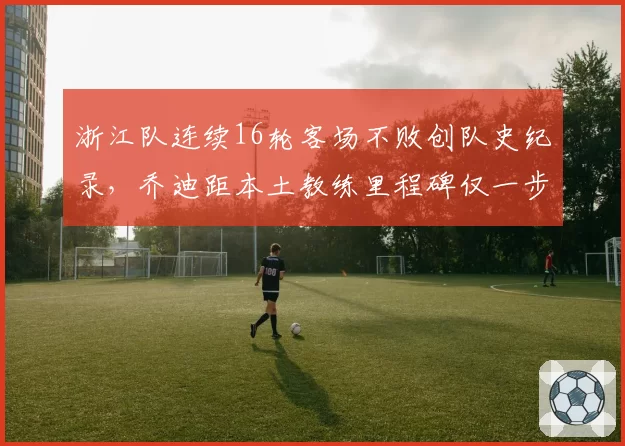 浙江队连续16轮客场不败创队史纪录,乔迪距本土教练里程碑仅一步