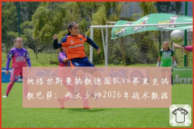 纳格尔斯曼执教德国队vs弗里克执教巴萨：两大少帅2026年战术数据深度剖析