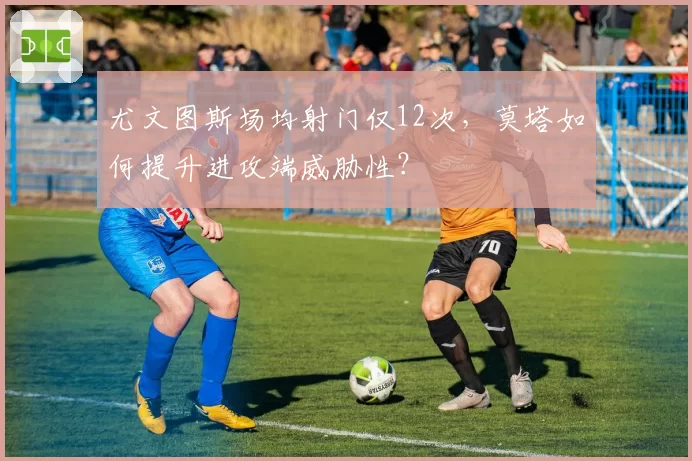 尤文图斯场均射门仅12次,莫塔如何提升进攻端威胁性?