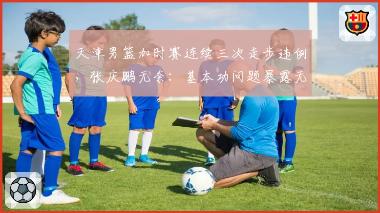天津男篮加时赛连续三次走步违例，张庆鹏无奈：基本功问题暴露无遗