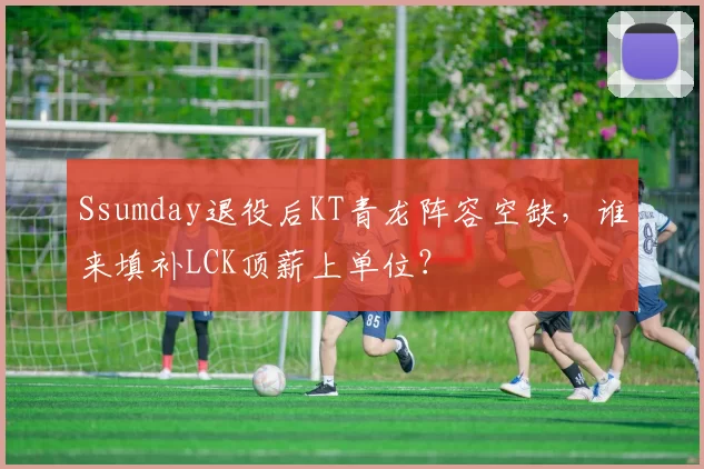 Ssumday退役后KT青龙阵容空缺，谁来填补LCK顶薪上单位？