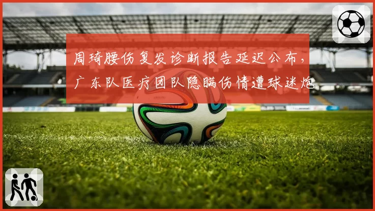 周琦腰伤复发诊断报告延迟公布,广东队医疗团队隐瞒伤情遭球迷炮轰