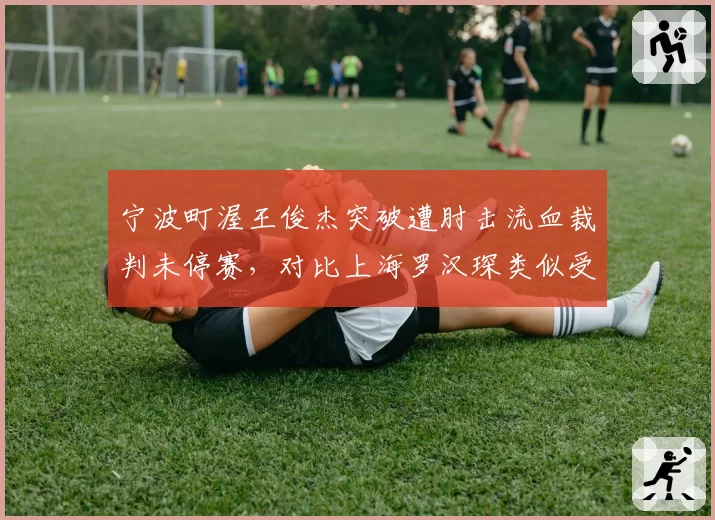 宁波町渥王俊杰突破遭肘击流血裁判未停赛,对比上海罗汉琛类似受伤立刻吹停