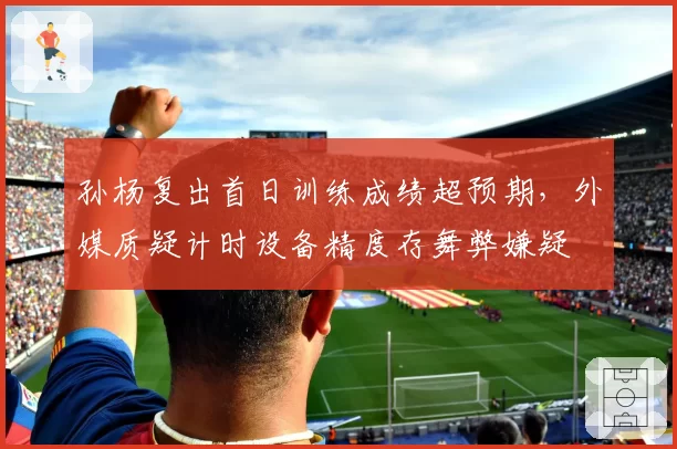 孙杨复出首日训练成绩超预期,外媒质疑计时设备精度存舞弊嫌疑