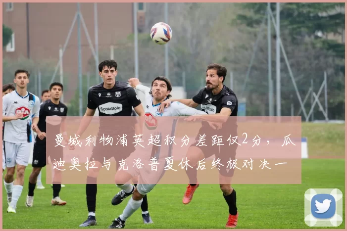曼城利物浦英超积分差距仅2分，瓜迪奥拉与克洛普夏休后终极对决一触即发