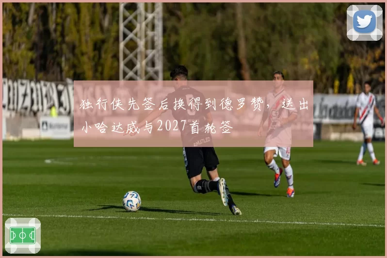 独行侠先签后换得到德罗赞,送出小哈达威与2027首轮签