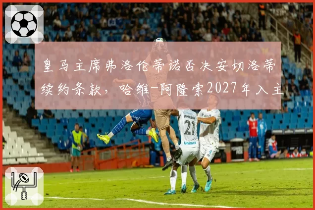皇马主席弗洛伦蒂诺否决安切洛蒂续约条款,哈维-阿隆索2027年入主传闻升温