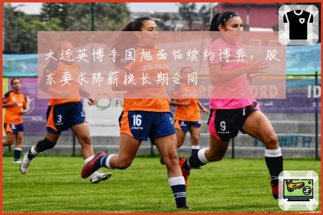 大连英博李国旭面临续约博弈,股东要求降薪换长期合同