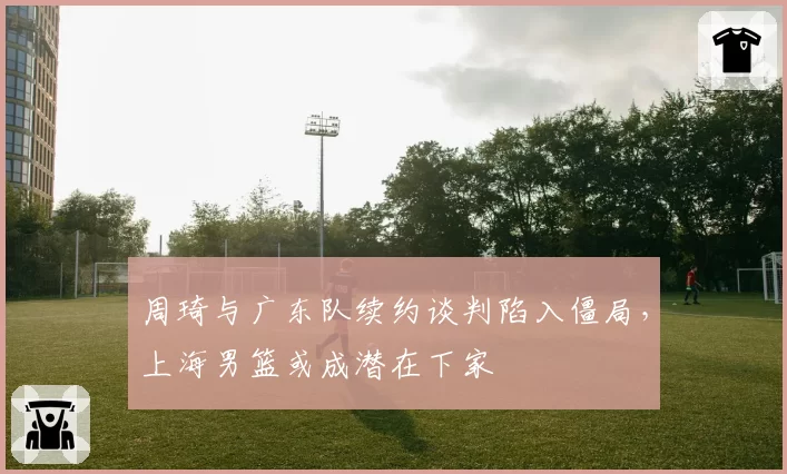 周琦与广东队续约谈判陷入僵局,上海男篮或成潜在下家