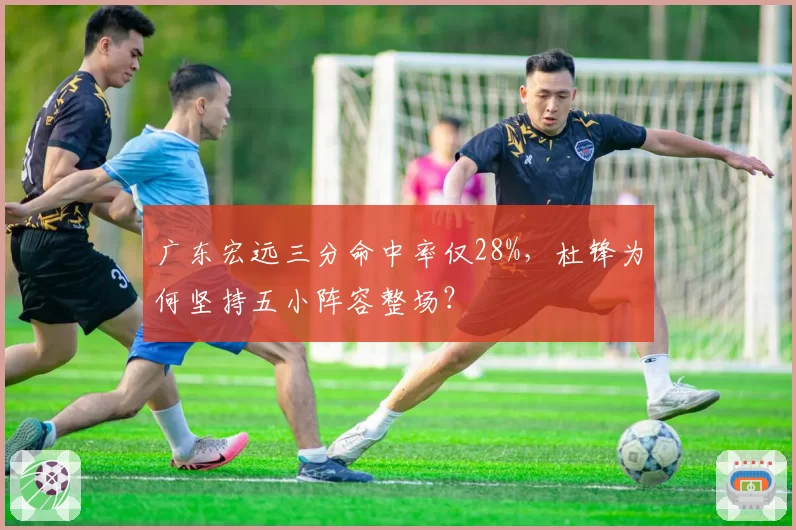 广东宏远三分命中率仅28%，杜锋为何坚持五小阵容整场？