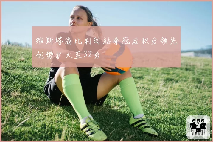 维斯塔潘比利时站夺冠后积分领先优势扩大至32分