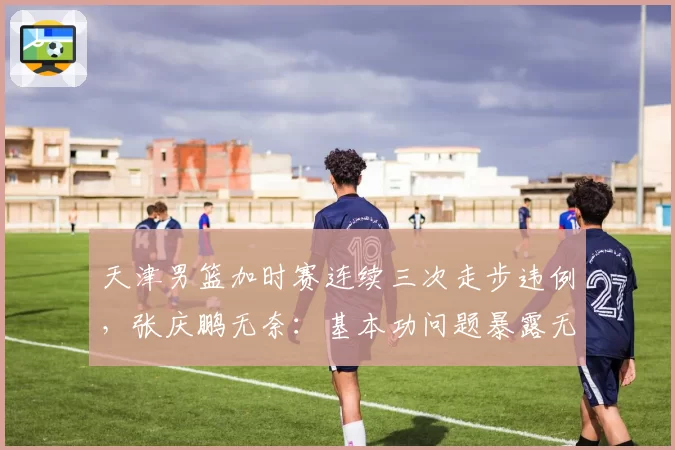 天津男篮加时赛连续三次走步违例，张庆鹏无奈：基本功问题暴露无遗