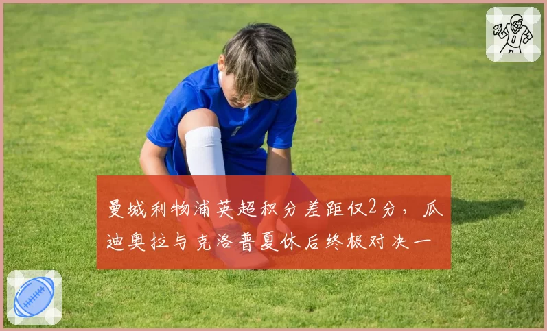 曼城利物浦英超积分差距仅2分,瓜迪奥拉与克洛普夏休后终极对决一触即发