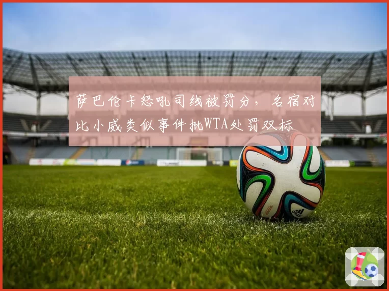 萨巴伦卡怒吼司线被罚分,名宿对比小威类似事件批WTA处罚双标
