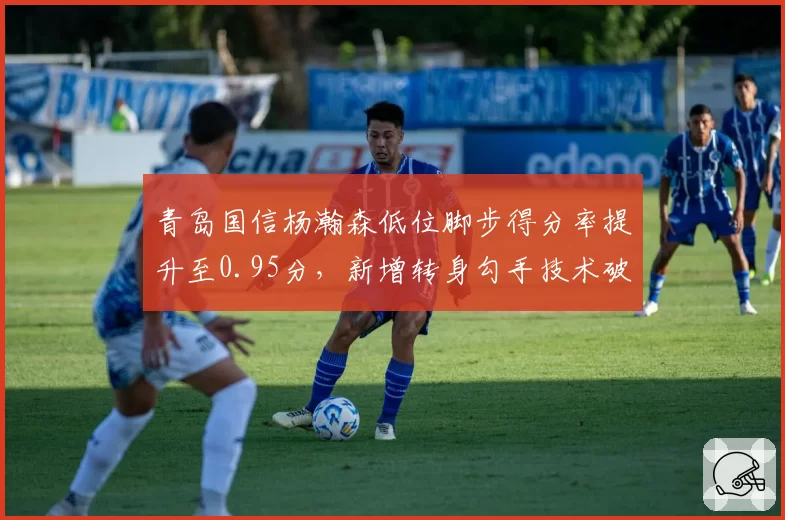 青岛国信杨瀚森低位脚步得分率提升至0.95分,新增转身勾手技术破解包夹