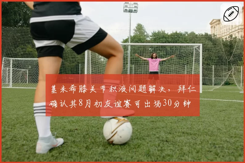 基米希膝关节积液问题解决，拜仁确认其8月初友谊赛可出场30分钟