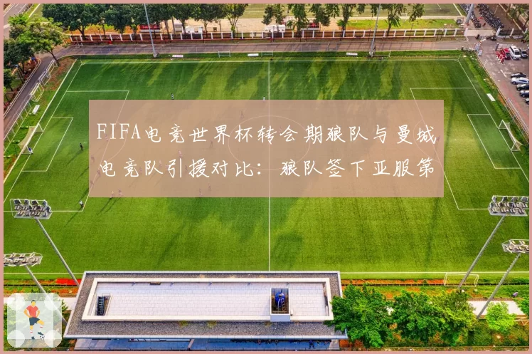 FIFA电竞世界杯转会期狼队与曼城电竞队引援对比：狼队签下亚服第一人