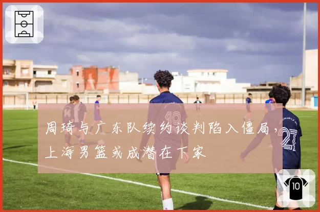 周琦与广东队续约谈判陷入僵局,上海男篮或成潜在下家