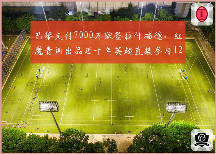 巴黎支付7000万欧签拉什福德,红魔青训出品近十年英超直接参与127球