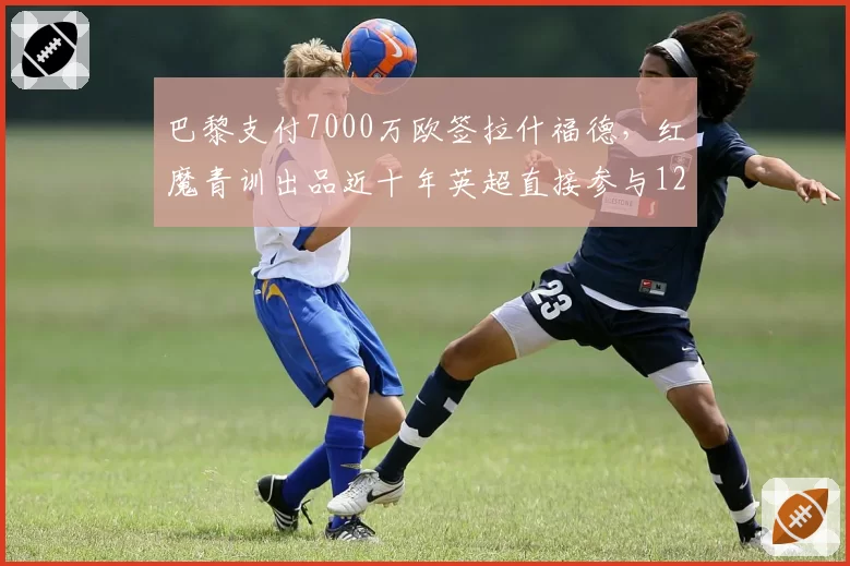 巴黎支付7000万欧签拉什福德,红魔青训出品近十年英超直接参与127球