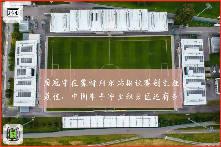周冠宇在蒙特利尔站排位赛创生涯最佳,中国车手冲击积分区还有多远?