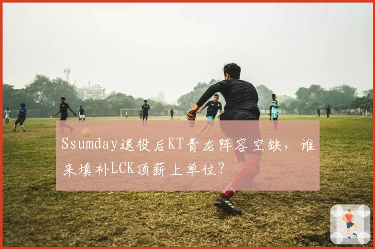 Ssumday退役后KT青龙阵容空缺,谁来填补LCK顶薪上单位?