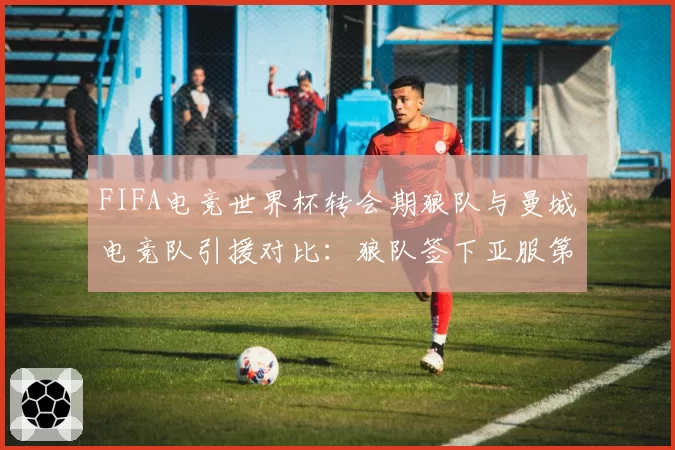 FIFA电竞世界杯转会期狼队与曼城电竞队引援对比：狼队签下亚服第一人