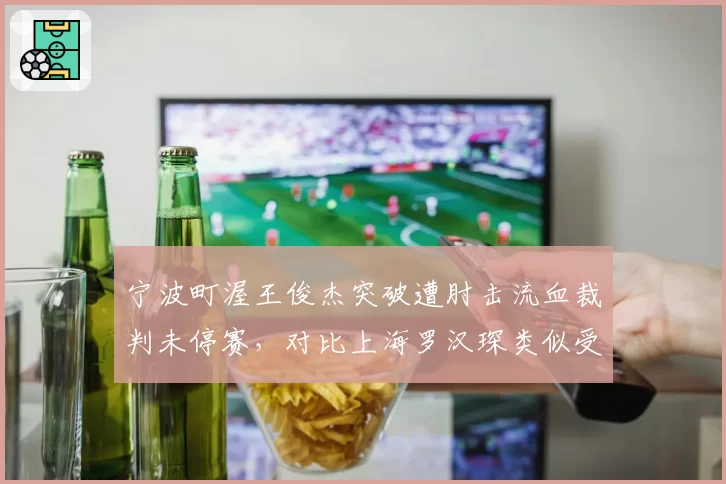 宁波町渥王俊杰突破遭肘击流血裁判未停赛,对比上海罗汉琛类似受伤立刻吹停