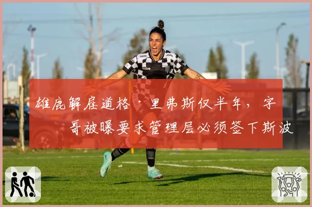 雄鹿解雇道格·里弗斯仅半年,字母哥被曝要求管理层必须签下斯波尔斯特拉